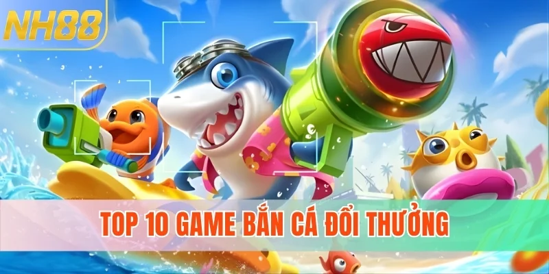 Top 10 Game Bắn Cá Đổi Thưởng Uy Tín Nhất Tại NH88